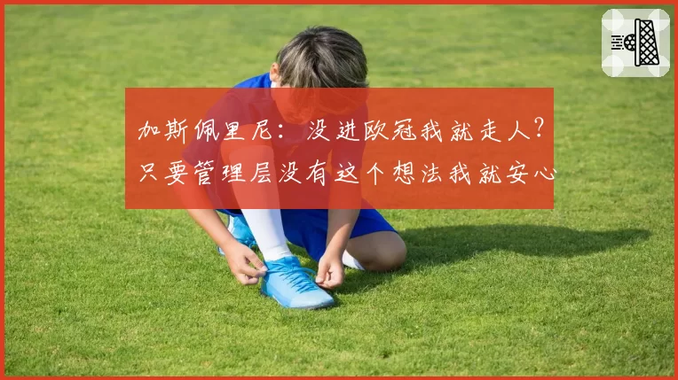 加斯佩里尼:没进欧冠我就走人?只要管理层没有这个想法我就安心